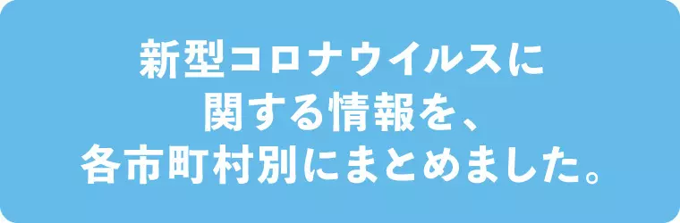 新型コロナウイルスに関する情報を、各市町村別にまとめました。