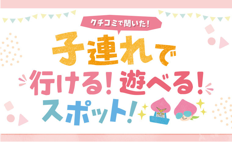クチコミで聞いた！『子連れで行ける・遊べるスポット』！