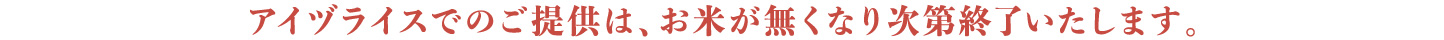 アイヅライスでのご提供は、お米が無くなり次第終了いたします。