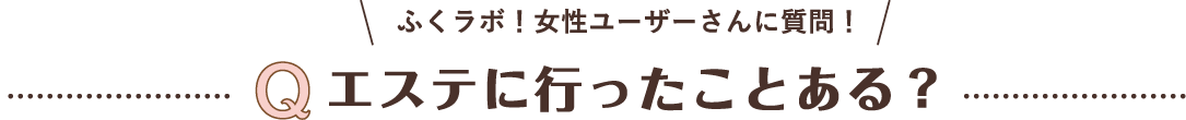 ふくラボ！女性ユーザーさんに質問！Qエステに行ったことある？
