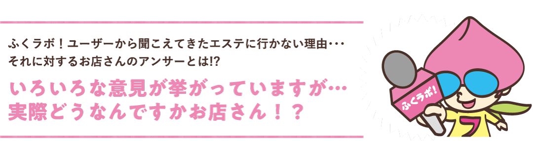 ふくラボ！ユーザーから聞こえてきたエステに行かない理由・・・それに対するお店さんのアンサーとは！？いろいろな意見が挙がっていますが・・・実際どうなんですかお店さん！？