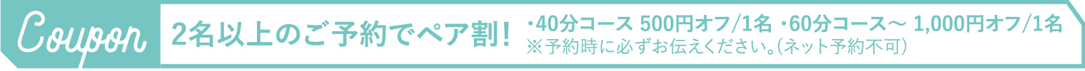 2名以上のご予約でペア割!・40分コース 500円オフ/1名 ・60分コース~1,000円オフ/1名※予約時に必ずお伝えください。(ネット予約不可)