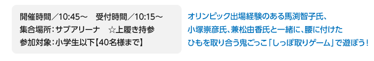 開催時間／10:45～　受付時間／10:15～/集合場所：サブアリーナ　☆上履き持参/参加対象：小学生以下【40名様まで】