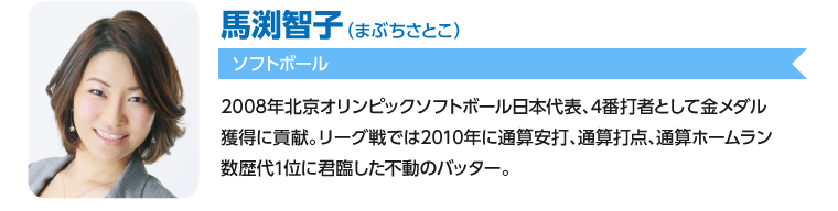 馬渕智子/2008年北京オリンピックソフトボール日本代表、4番打者として金メダル獲得に貢献。リーグ戦では2010年に通算安打、通算打点、通算ホームラン数歴代1位に君臨した不動のバッター。