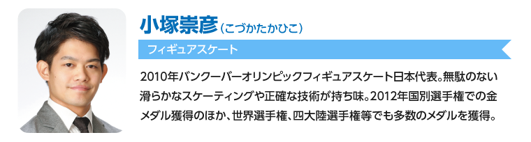 小塚崇彦/2010年バンクーバーオリンピックフィギュアスケート日本代表。無駄のない滑らかなスケーティングや正確な技術が持ち味。2012年国別選手権での金メダル獲得のほか、世界選手権、四大陸選手権等でも多数のメダルを獲得。