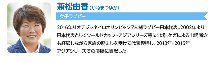 兼松由香/2016年リオデジャネイロオリンピック７人制ラグビー日本代表。2002年より日本代表としてワールドカップ・アジアシリーズ等に出場。ケガによる出場断念も経験しながら家族の励ましを受けて代表復帰し、2014年アジアシリーズでの優勝に貢献した。