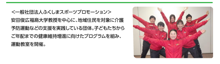 ＜一般社団法人ふくしまスポーツプロモーション＞安田俊広福島大学教授を中心に、地域住民を対象に介護予防運動などの支援を実践している団体。子どもたちからご年配までの健康維持増進に向けたプログラムを組み、運動教室を開催。