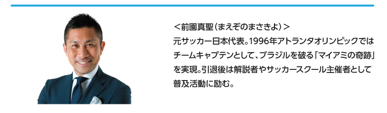＜前園真聖（まえぞのまさきよ）＞元サッカー日本代表。1996年アトランタオリンピックではチームキャプテンとして、ブラジルを破る「マイアミの奇跡」を実現。引退後は解説者やサッカースクール主催者として普及活動に励む。