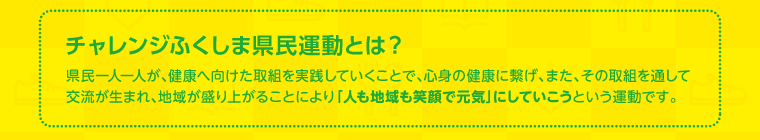 チャレンジふくしま県民運動とは？：県民ひとりひとりが、健康に向けた取組を実践することで、「人も地域も笑顔で元気」にしていこうという運動です。