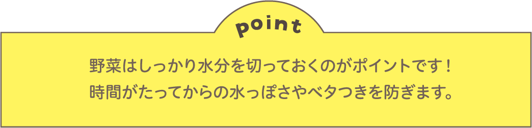 point 野菜はしっかり水分を切っておくのがポイントです！時間がたってからの水っぽさやベタつきを防ぎます。