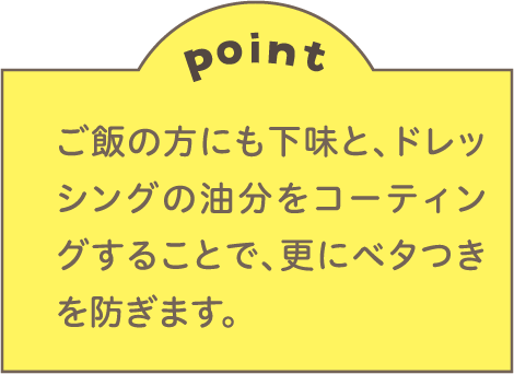 point ご飯の方にも下味と、ドレッシングの油分をコーティングすることで、更にベタつきを防ぎます。