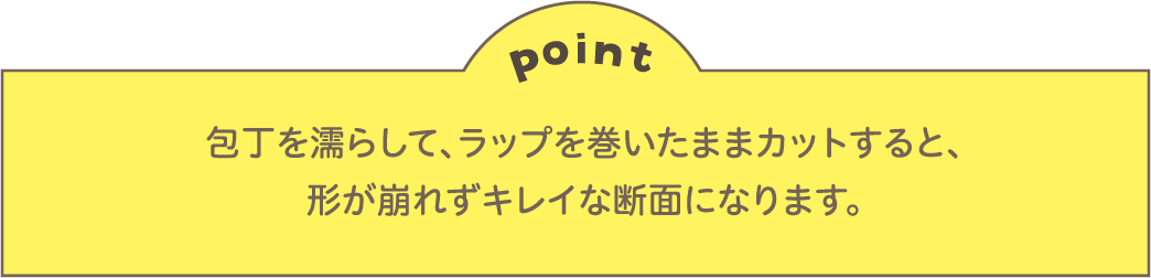 point 包丁を濡らして、ラップを巻いたままカットすると、形が崩れずキレイな断面になります。