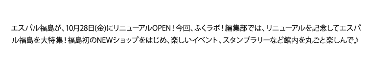 エスパル福島が、10月28日(金)にリニューアルOPEN！今回、ふくラボ！編集部では、リニューアルを記念してエスパル福島を大特集！福島初のNEWショップをはじめ、楽しいイベント、スタンプラリーなど館内を丸ごと楽しんで♪