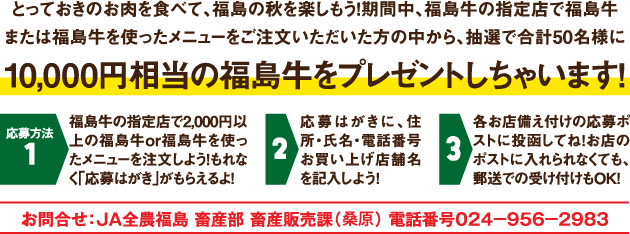 期間中、福島牛の指定店で福島牛または福島牛を使ったメニューをご注文頂いた方の中から、抽選で50名様に10,000円相当の福島牛をプレゼント！