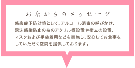 感染症予防対策として、アルコール消毒の呼びかけ、飛沫感染防止の為のアクリル板設置や衝立の設置、マスクおよび手袋着用などを実施し、安心してお食事をしていただく空間を提供しております。