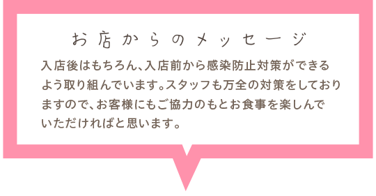 入店後はもちろん、入店前から感染防止対策ができるよう取り組んでいます。スタッフも万全の対策をしておりますので、お客様にもご協力のもとお食事を楽しんでいただければと思います。