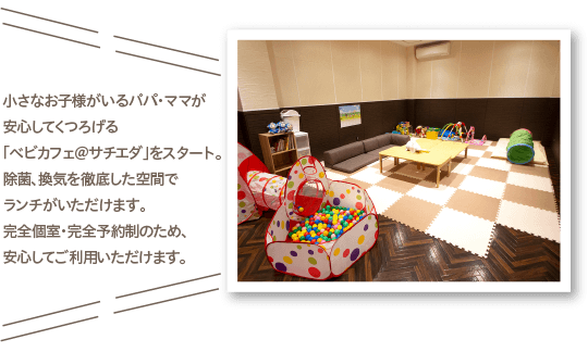 小さなお子様がいるパパ・ママが安心してくつろげる「べビカフェ＠サチエダ」をスタート。除菌、換気を徹底した空間でランチがいただけます。完全個室・完全予約制のため、安心してご利用いただけます。