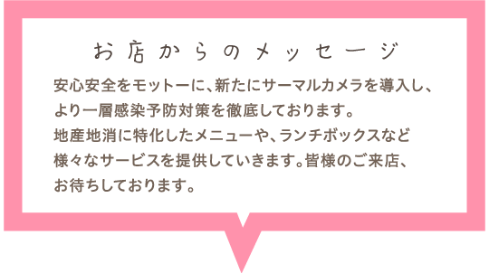 サーマルカメラも導入し、感染防止対策に従事して営業しております。安心安全を徹底した空間で地産地消のメニューや、ランチボックスをお召し上がりください。