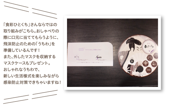 「食彩ひとくち」さんならではの取り組みがこちら。おしゃべりの際に口元に当ててもらうように、飛沫防止のための「うちわ」を準備しているんです！また、外したマスクを収納するマスクケースもプレゼント。おしゃれなうちわで、新しい生活様式を楽しみながら感染防止対策できちゃいますね！