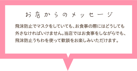 お店からのメッセージ　飛沫防止でマスクをしていても、お食事の際にはどうしても外さなければいけません。当店ではお食事をしながらでも、飛沫防止うちわを使って歓談をお楽しみいただけます。
