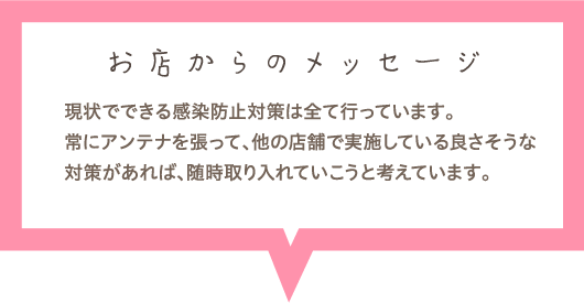 お店からのメッセージ　現状でできる感染防止対策は全て行っています。常にアンテナを張って、他の店舗で実施している良さそうな対策があれば、随時取り入れていこうと考えています。