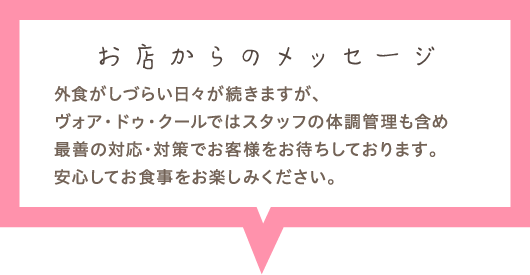 外食がしづらい日々が続きますが、ヴォア・ドゥ・クールではスタッフの体調管理も含め最善の対応・対策でお客様をお待ちしております。安心してお食事をお楽しみください。
