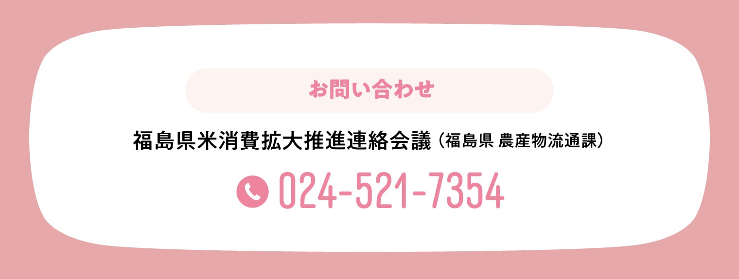 【お問い合わせ】福島県米消費拡大推進連絡会議(福島県 農産物流通課) 024-521-7354