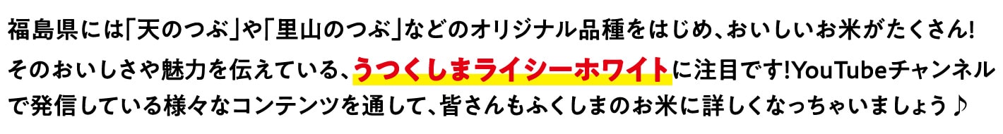 福島県には「天のつぶ」や「里山のつぶ」などのオリジナル品種をはじめ、おいしいお米がたくさんあります。その県産米のおいしさや魅力を伝えている、うつくしまライシーホワイトに注目！Youtubeチャンネルで発信している様々なコンテンツを通して、皆さんもふくしまのお米に詳しくなっちゃいましょう♪