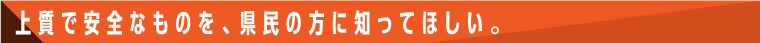 上質で安全なものを、県民の方に知ってほしい。