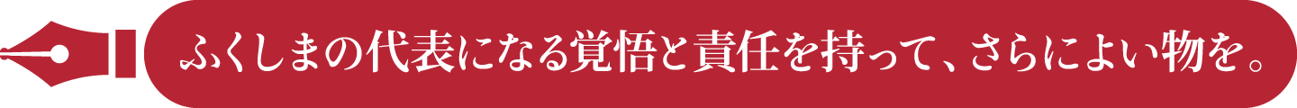 ふくしまの代表になる覚悟と責任を持って、さらによい物を。