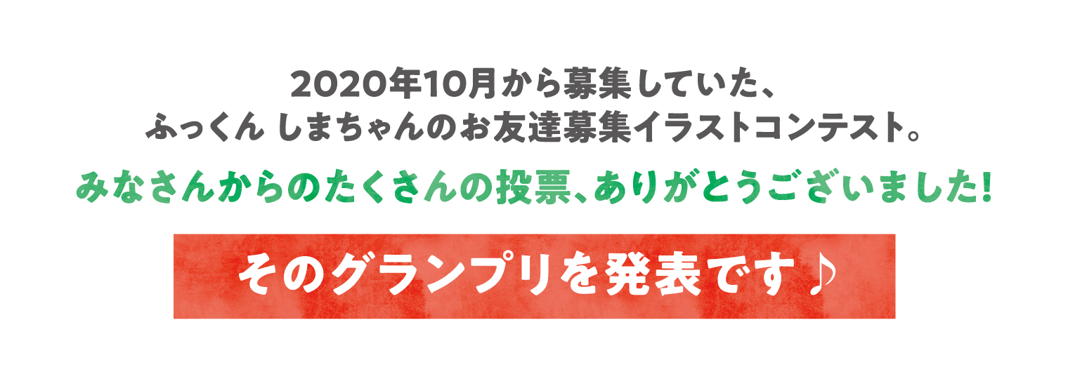 2020年10月から募集していた、ふっくん しまちゃんのお友達募集イラストコンテスト。みなさんからのたくさんの投票、ありがとうございました！そのグランプリを発表です♪