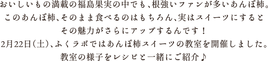 おいしいもの満載の福島果実の中でも、根強いファンが多いあんぽ柿。このあんぽ柿、そのまま食べるのはもちろん、実はスイーツにするとその魅力がさらにアップするんです！2月22日(土)、ふくラボではあんぽ柿スイーツの教室を開催しました。教室の様子をレシピと一緒にご紹介♪