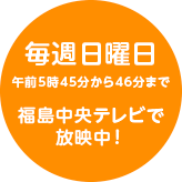 福島中央テレビで毎週日曜日午前５時４５分から４６分まで放映中！