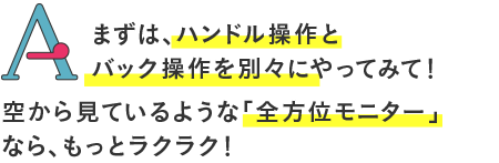 
まず、ハンドル操作とバック操作を別々にやってみて！窓から見ているような「全方位モニター」なら、もっとラクラク！
