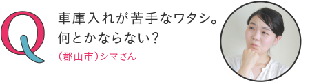 車庫入れが苦手なワタシ。何とかならない?―(郡山市)シマさん