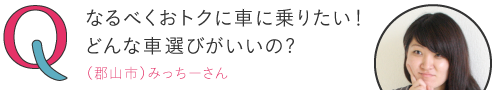 
なるべくおトクに車に乗りたい！どんな車選びがいいの？―（郡山市）みっちーさん
