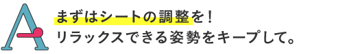 
まずはシートの調整を！リラックスできる姿勢をキープして。
