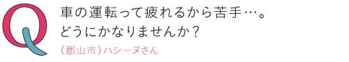 
車の運転って疲れるから苦手…。どうにかなりませんか?―（郡山市）ハシーヌさん
