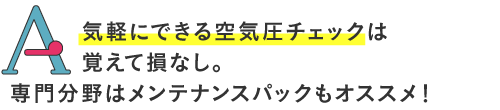 
気軽にできる空気圧チェックは覚えてソンなし。専門分野はメンテナンスパックもオススメです！
