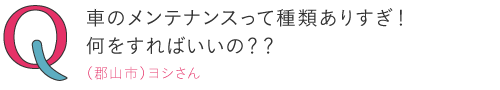
車のメンテナンスって種類がありすぎ！何をすればいいの？―（郡山市）ヨシさん
