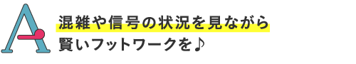 
混雑や信号の状況を見ながら賢いフットワークを♪
