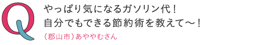 やっぱり気になるガソリン代!自分でもできる節約術を教えて~!―(郡山市)あややむさん