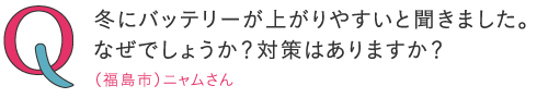 冬はバッテリーが上がりやすいと聞きました。なぜでしょうか?対策はありますか?―(福島市)ニャムさん