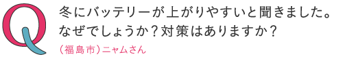 
冬はバッテリーが上がりやすいと聞きました。なぜでしょうか？対策はありますか？―（福島市）ニャムさん
