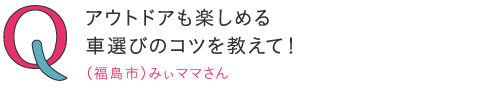 
アウトドアも楽しめる車選びのコツを教えて！―（福島市）みぃママさん
