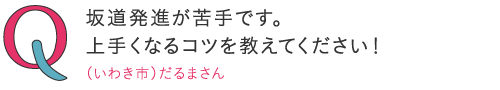 坂道発進が苦手です。上手くなるコツを教えてください!―(いわき市)だるまくんさん