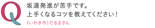 
坂道発進が苦手です。上手くなるコツを教えてください！―（いわき市）だるまくんさん
