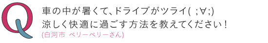 車の中が暑くて、ドライブがツライ( ;∀;)涼しく快適に過ごす方法を教えてください! ―(白河市)ベリーベリーさん