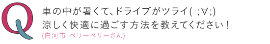 
車の中が暑くて、ドライブがツライ( ;∀;)涼しく快適に過ごす方法を教えてください！ ―（白河市）ベリーベリーさん
