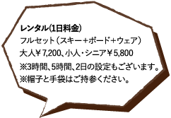 レンタル(1日料金)フルセット（スキー＋ボード＋ウェア）大人￥7,200、小人・シニア￥5,800※3時間、5時間、2日の設定もございます。※帽子と手袋はご持参ください。